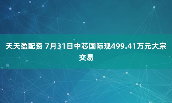 天天盈配资 7月31日中芯国际现499.41万元大宗交易